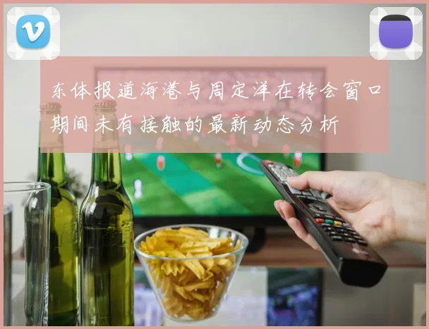 东体报道海港与周定洋在转会窗口期间未有接触的最新动态分析