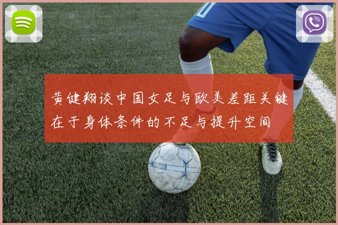 黄健翔谈中国女足与欧美差距关键在于身体条件的不足与提升空间