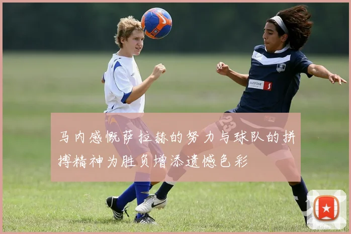 马内感慨萨拉赫的努力与球队的拼搏精神为胜负增添遗憾色彩