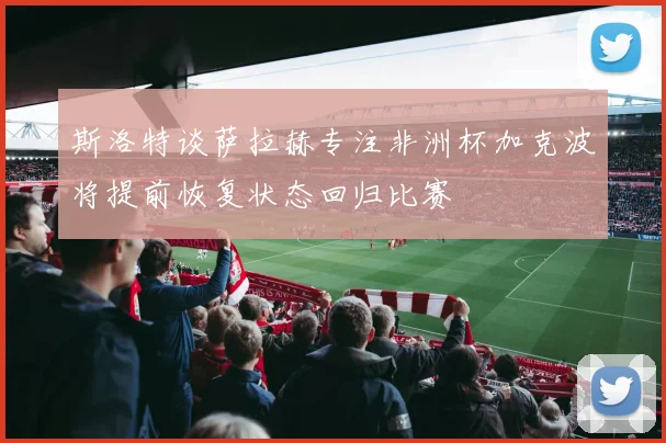 斯洛特谈萨拉赫专注非洲杯加克波将提前恢复状态回归比赛