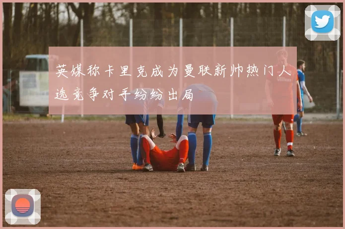 英媒称卡里克成为曼联新帅热门人选竞争对手纷纷出局