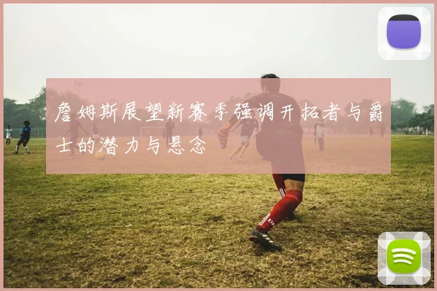 詹姆斯展望新赛季强调开拓者与爵士的潜力与悬念