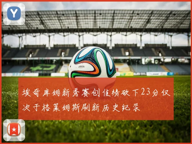 埃奇库姆新秀赛创佳绩砍下23分仅次于格莱姆斯刷新历史纪录