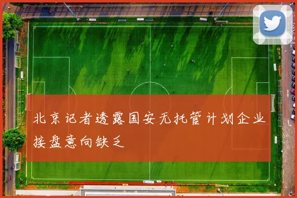 北京记者透露国安无托管计划企业接盘意向缺乏