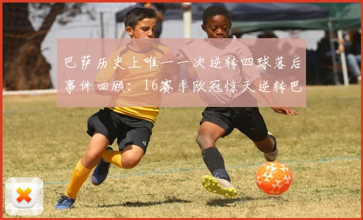 巴萨历史上唯一一次逆转四球落后事件回顾：16赛季欧冠惊天逆转巴黎