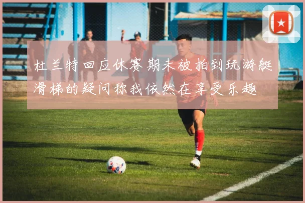 杜兰特回应休赛期未被拍到玩游艇滑梯的疑问称我依然在享受乐趣