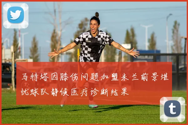 马特塔因膝伤问题加盟米兰前景堪忧球队静候医疗诊断结果