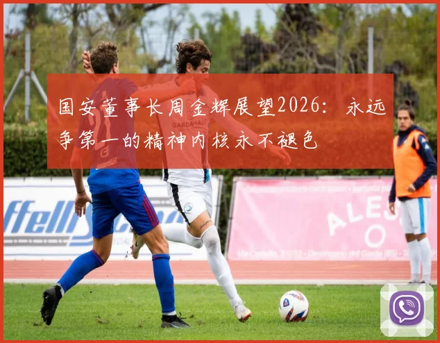 国安董事长周金辉展望2026：永远争第一的精神内核永不褪色