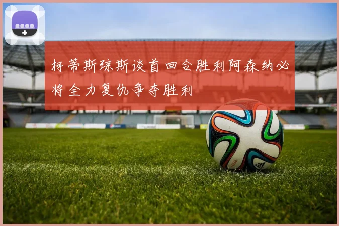 柯蒂斯琼斯谈首回合胜利阿森纳必将全力复仇争夺胜利