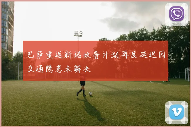 巴萨重返新诺坎普计划再度延迟因交通隐患未解决