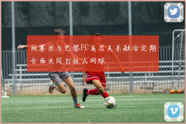 纳赛尔与巴黎FC高层关系融洽定期会面共同打板式网球