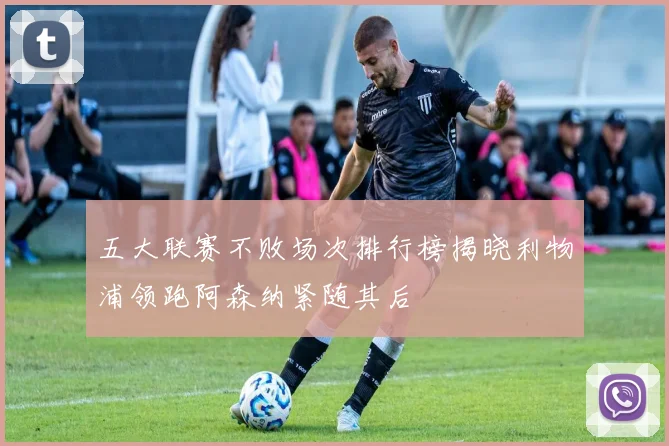 五大联赛不败场次排行榜揭晓利物浦领跑阿森纳紧随其后