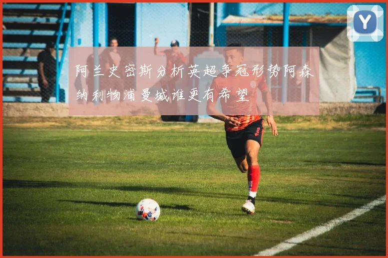 阿兰史密斯分析英超争冠形势阿森纳利物浦曼城谁更有希望