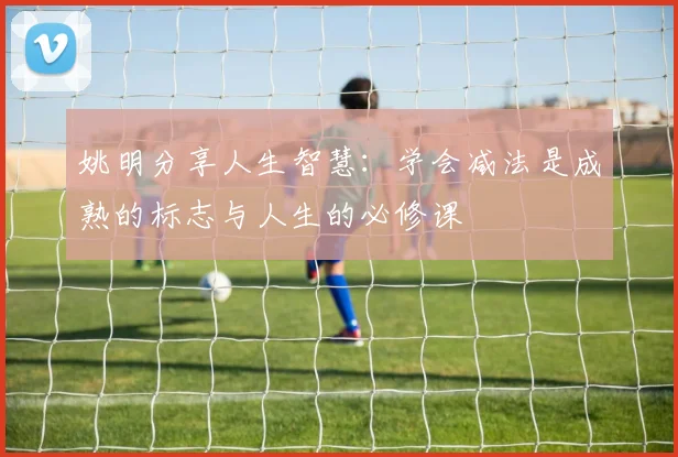 姚明分享人生智慧：学会减法是成熟的标志与人生的必修课