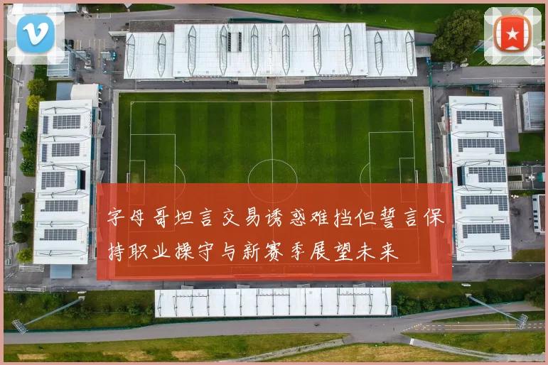 字母哥坦言交易诱惑难挡但誓言保持职业操守与新赛季展望未来