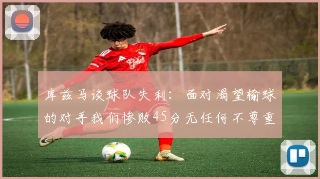 库兹马谈球队失利：面对渴望输球的对手我们惨败45分无任何不尊重之意