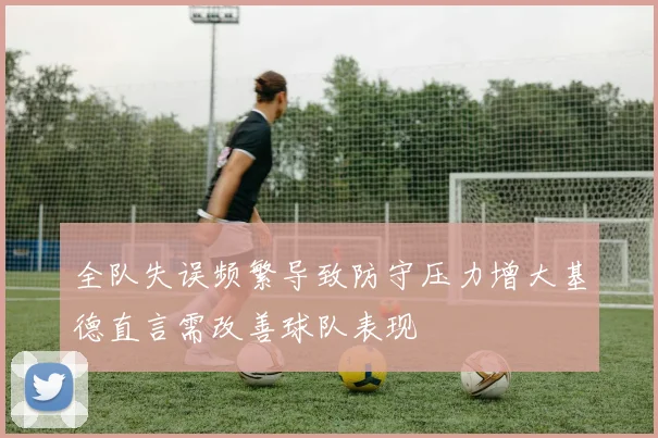 全队失误频繁导致防守压力增大基德直言需改善球队表现
