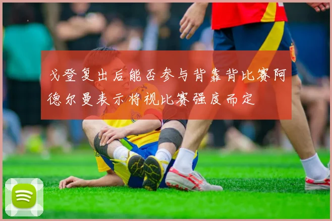 戈登复出后能否参与背靠背比赛阿德尔曼表示将视比赛强度而定