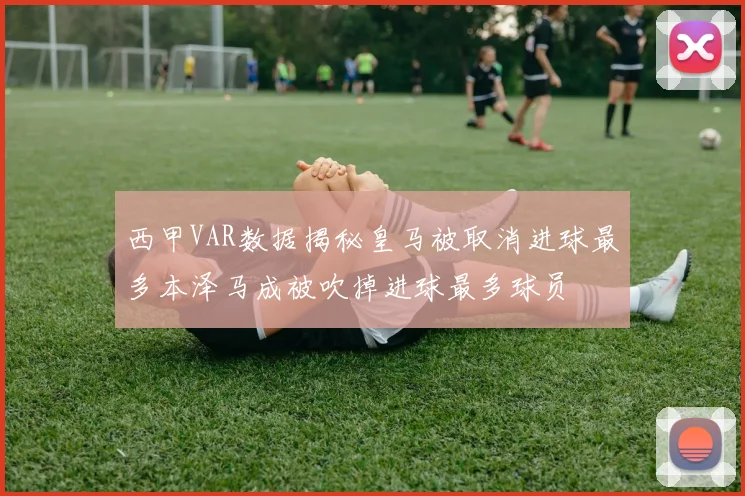 西甲VAR数据揭秘皇马被取消进球最多本泽马成被吹掉进球最多球员