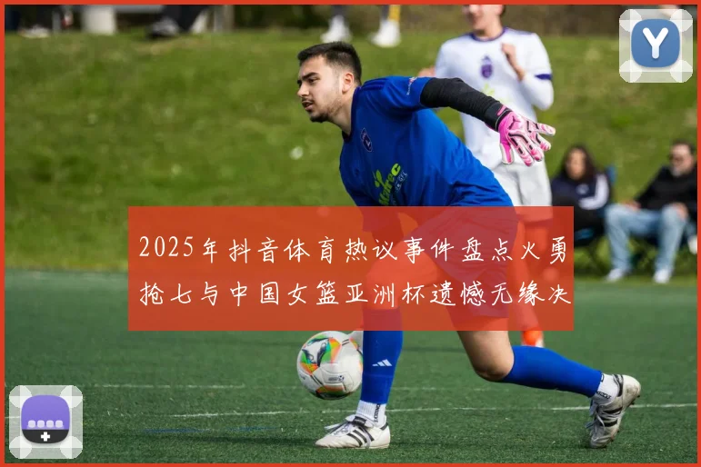 2025年抖音体育热议事件盘点火勇抢七与中国女篮亚洲杯遗憾无缘决赛