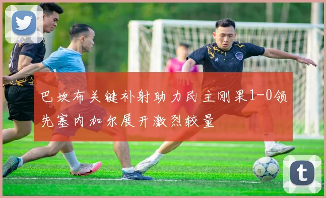 巴坎布关键补射助力民主刚果1-0领先塞内加尔展开激烈较量