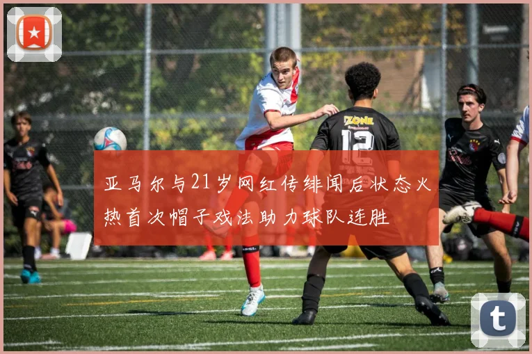亚马尔与21岁网红传绯闻后状态火热首次帽子戏法助力球队连胜