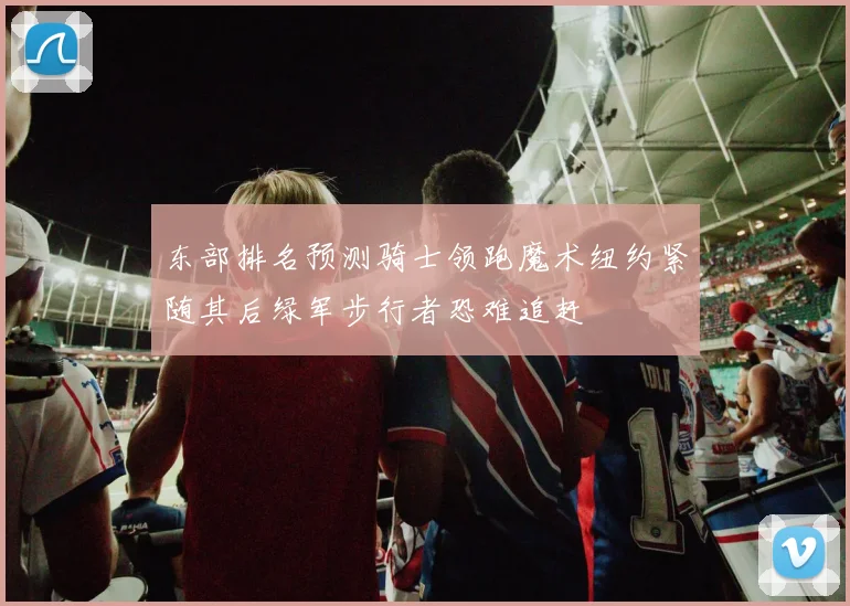 东部排名预测骑士领跑魔术纽约紧随其后绿军步行者恐难追赶