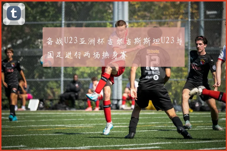 备战U23亚洲杯吉尔吉斯斯坦U23与国足进行两场热身赛