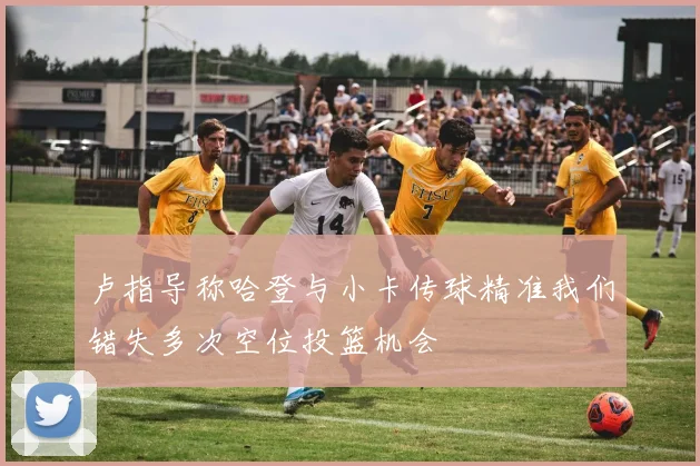 卢指导称哈登与小卡传球精准我们错失多次空位投篮机会