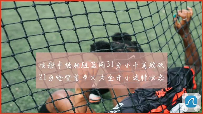 快船半场狂胜篮网31分小卡高效砍21分哈登首节火力全开小波特状态低迷