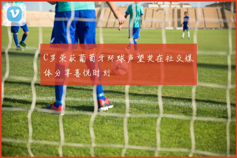 C罗荣获葡萄牙环球声望奖在社交媒体分享喜悦时刻