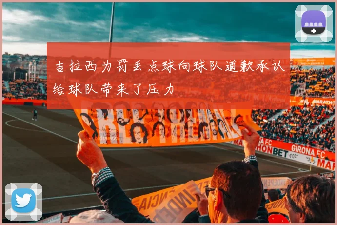 吉拉西为罚丢点球向球队道歉承认给球队带来了压力