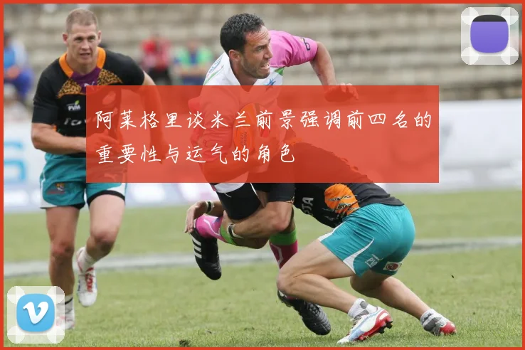 阿莱格里谈米兰前景强调前四名的重要性与运气的角色