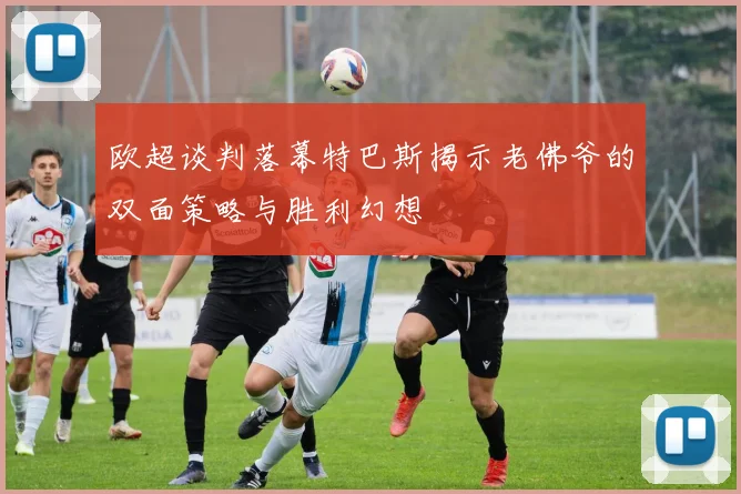 欧超谈判落幕特巴斯揭示老佛爷的双面策略与胜利幻想