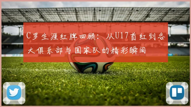 C罗生涯红牌回顾：从U17首红到各大俱乐部与国家队的精彩瞬间