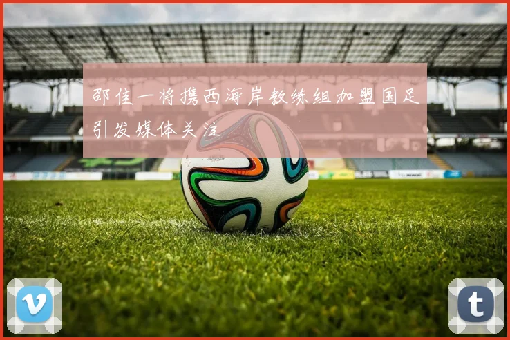 邵佳一将携西海岸教练组加盟国足引发媒体关注