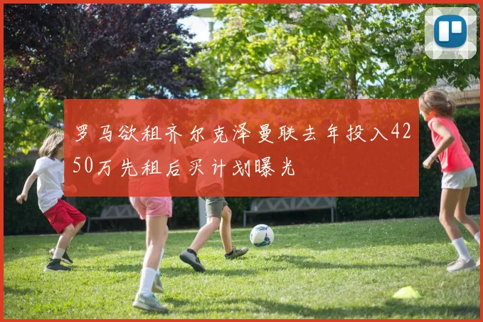 罗马欲租齐尔克泽曼联去年投入4250万先租后买计划曝光