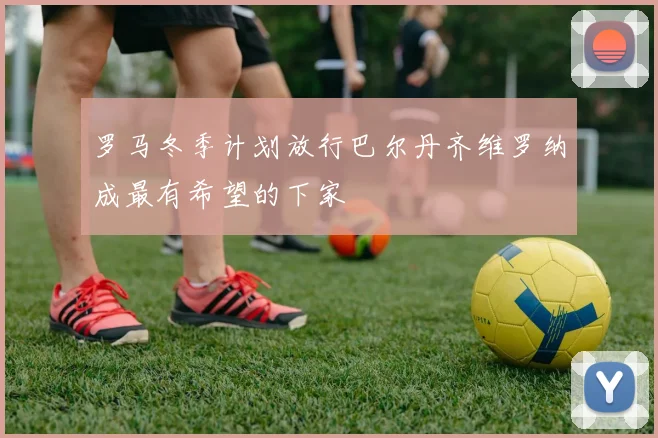 罗马冬季计划放行巴尔丹齐维罗纳成最有希望的下家