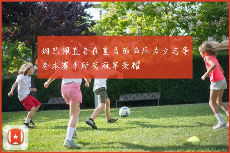 姆巴佩直言在皇马面临压力立志争夺本赛季所有冠军荣耀