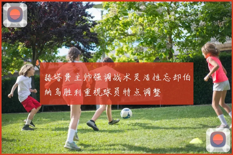 赫塔费主帅强调战术灵活性忘却伯纳乌胜利重视球员特点调整