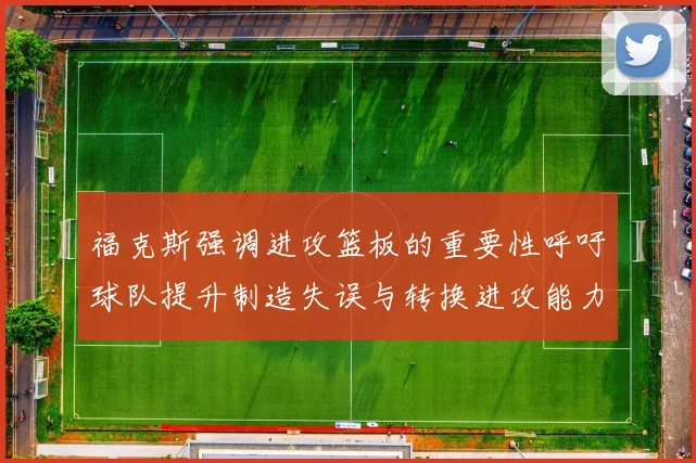 福克斯强调进攻篮板的重要性呼吁球队提升制造失误与转换进攻能力