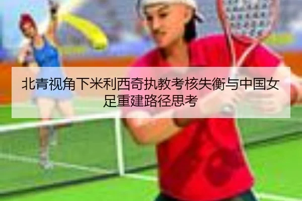 北青视角下米利西奇执教考核失衡与中国女足重建路径思考 | kaiyun